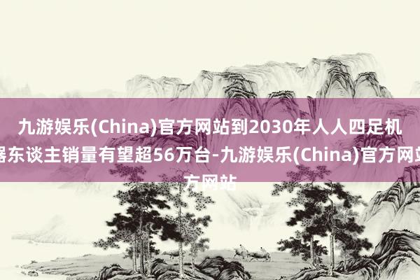 九游娱乐(China)官方网站到2030年人人四足机器东谈主销量有望超56万台-九游娱乐(China)官方网站