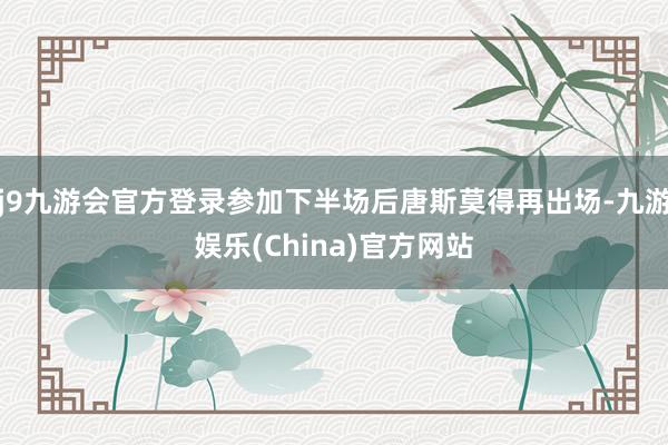 j9九游会官方登录参加下半场后唐斯莫得再出场-九游娱乐(China)官方网站