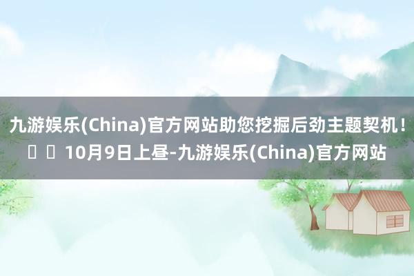 九游娱乐(China)官方网站助您挖掘后劲主题契机！		10月9日上昼-九游娱乐(China)官方网站