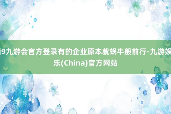 j9九游会官方登录有的企业原本就蜗牛般前行-九游娱乐(China)官方网站