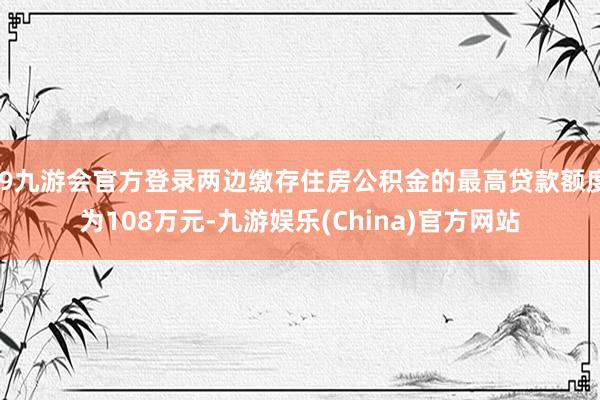 j9九游会官方登录两边缴存住房公积金的最高贷款额度为108万元-九游娱乐(China)官方网站