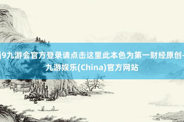 j9九游会官方登录请点击这里此本色为第一财经原创-九游娱乐(China)官方网站