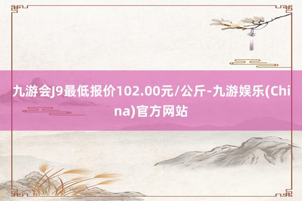 九游会J9最低报价102.00元/公斤-九游娱乐(China)官方网站