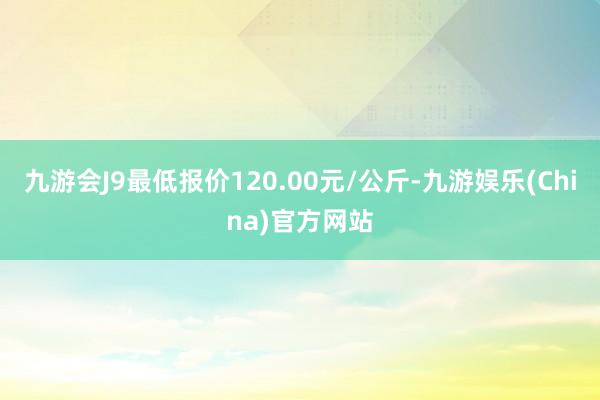 九游会J9最低报价120.00元/公斤-九游娱乐(China)官方网站