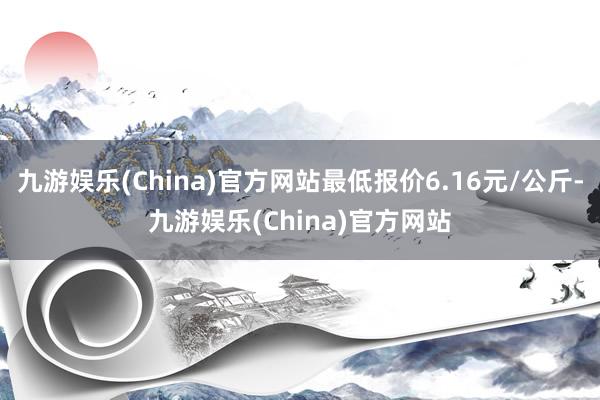 九游娱乐(China)官方网站最低报价6.16元/公斤-九游娱乐(China)官方网站