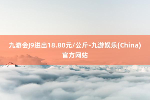 九游会J9进出18.80元/公斤-九游娱乐(China)官方网站