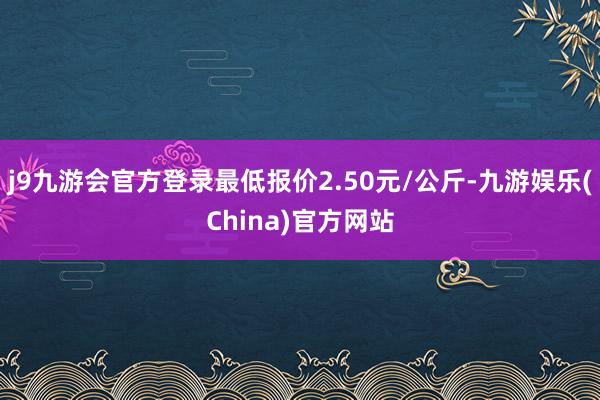 j9九游会官方登录最低报价2.50元/公斤-九游娱乐(China)官方网站