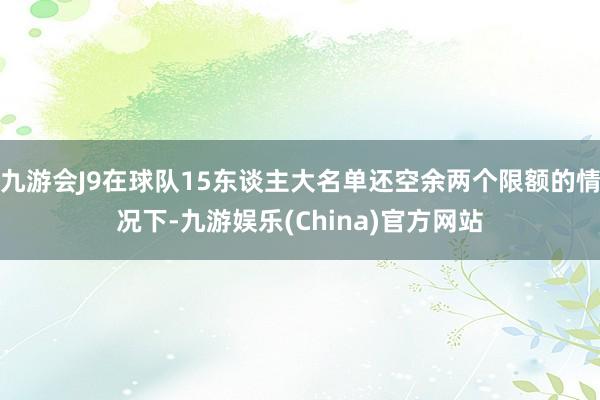 九游会J9在球队15东谈主大名单还空余两个限额的情况下-九游娱乐(China)官方网站