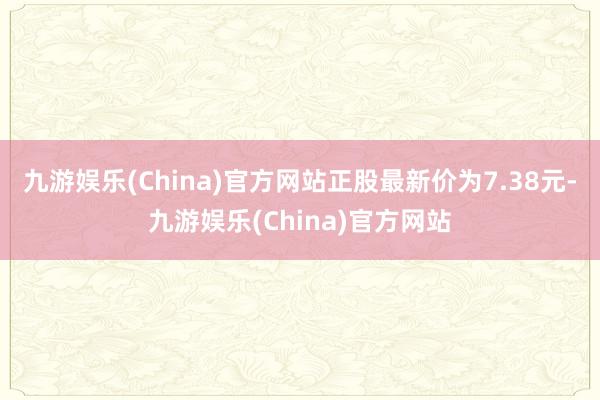 九游娱乐(China)官方网站正股最新价为7.38元-九游娱乐(China)官方网站