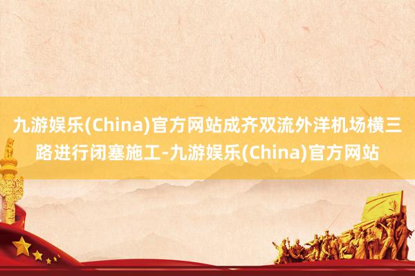 九游娱乐(China)官方网站成齐双流外洋机场横三路进行闭塞施工-九游娱乐(China)官方网站