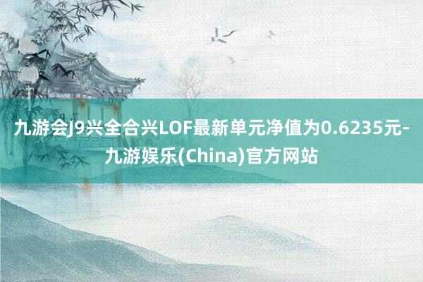 九游会J9兴全合兴LOF最新单元净值为0.6235元-九游娱乐(China)官方网站