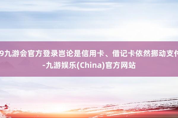 j9九游会官方登录岂论是信用卡、借记卡依然挪动支付-九游娱乐(China)官方网站