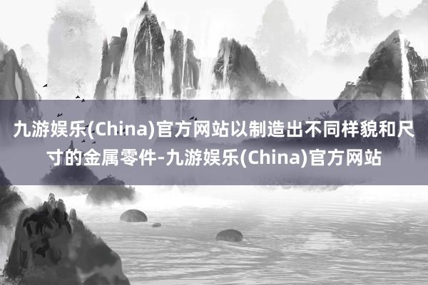 九游娱乐(China)官方网站以制造出不同样貌和尺寸的金属零件-九游娱乐(China)官方网站