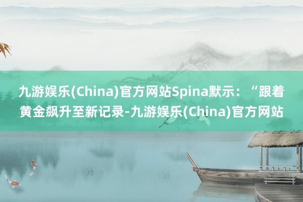 九游娱乐(China)官方网站　　Spina默示：“跟着黄金飙升至新记录-九游娱乐(China)官方网站