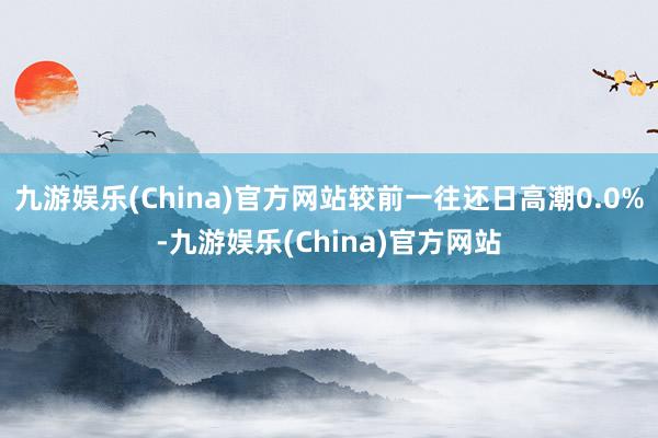 九游娱乐(China)官方网站较前一往还日高潮0.0%-九游娱乐(China)官方网站