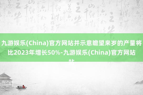 九游娱乐(China)官方网站并示意瞻望来岁的产量将比2023年增长50%-九游娱乐(China)官方网站