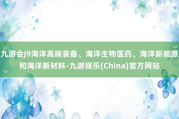 九游会J9海洋高端装备、海洋生物医药、海洋新能源和海洋新材料-九游娱乐(China)官方网站