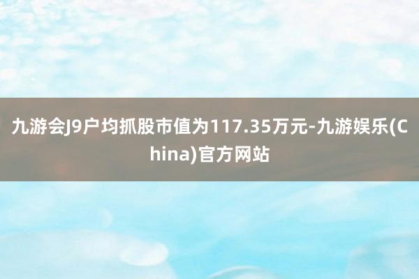 九游会J9户均抓股市值为117.35万元-九游娱乐(China)官方网站