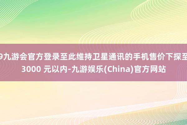 j9九游会官方登录至此维持卫星通讯的手机售价下探至 3000 元以内-九游娱乐(China)官方网站