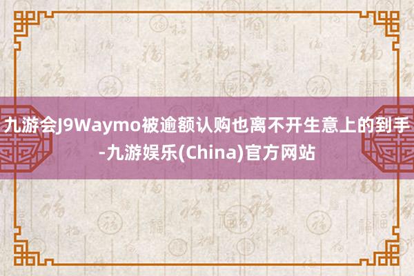 九游会J9Waymo被逾额认购也离不开生意上的到手-九游娱乐(China)官方网站