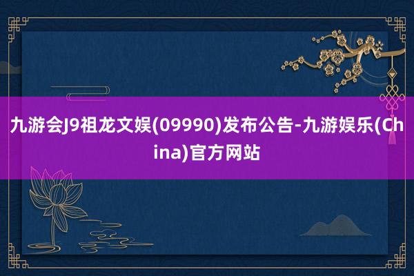 九游会J9祖龙文娱(09990)发布公告-九游娱乐(China)官方网站