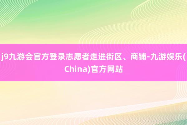 j9九游会官方登录志愿者走进街区、商铺-九游娱乐(China)官方网站