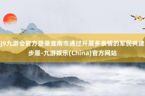 j9九游会官方登录淮南市通过开展多表情的军民共建步履-九游娱乐(China)官方网站