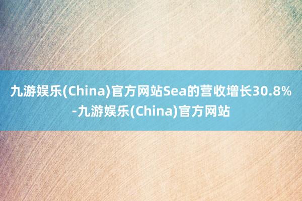 九游娱乐(China)官方网站Sea的营收增长30.8%-九游娱乐(China)官方网站