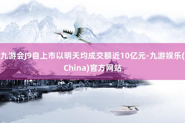 九游会J9自上市以明天均成交额近10亿元-九游娱乐(China)官方网站