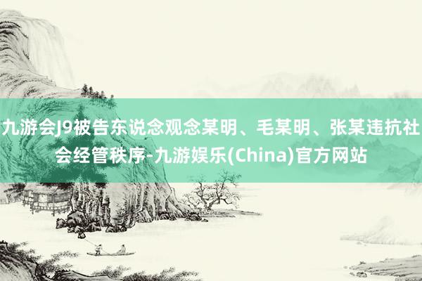 九游会J9被告东说念观念某明、毛某明、张某违抗社会经管秩序-九游娱乐(China)官方网站