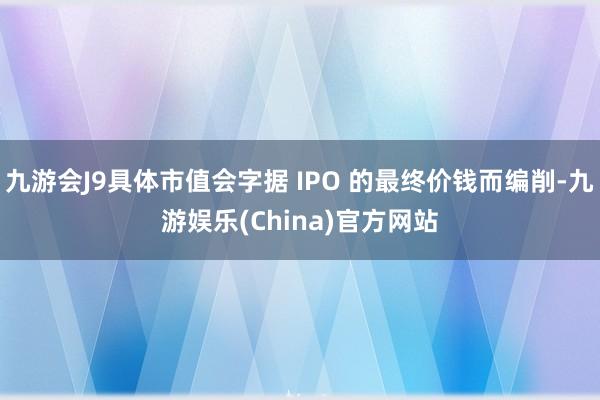 九游会J9具体市值会字据 IPO 的最终价钱而编削-九游娱乐(China)官方网站