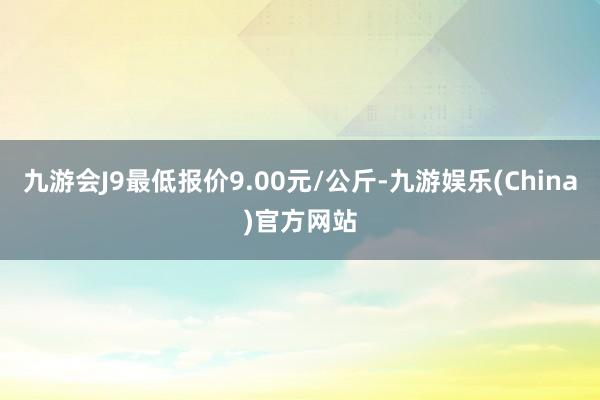 九游会J9最低报价9.00元/公斤-九游娱乐(China)官方网站