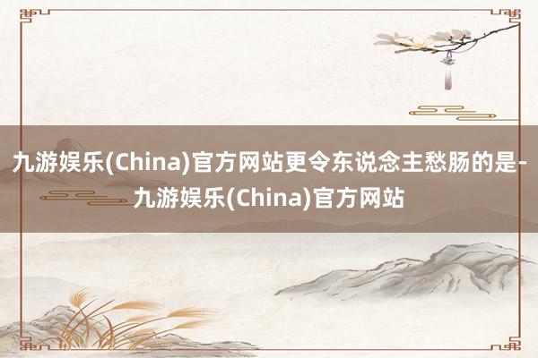 九游娱乐(China)官方网站更令东说念主愁肠的是-九游娱乐(China)官方网站