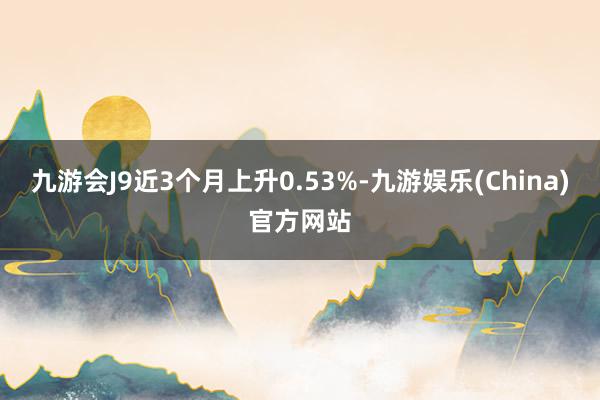 九游会J9近3个月上升0.53%-九游娱乐(China)官方网站