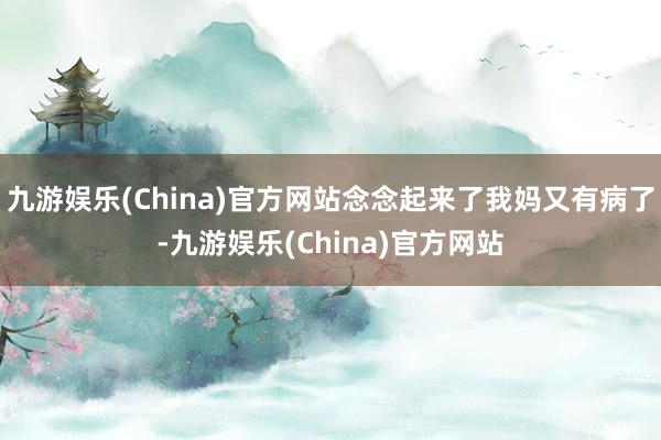 九游娱乐(China)官方网站念念起来了我妈又有病了-九游娱乐(China)官方网站