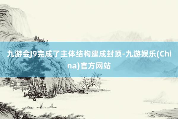 九游会J9完成了主体结构建成封顶-九游娱乐(China)官方网站