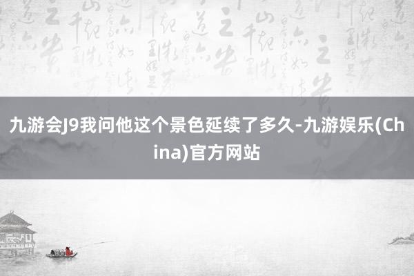 九游会J9我问他这个景色延续了多久-九游娱乐(China)官方网站