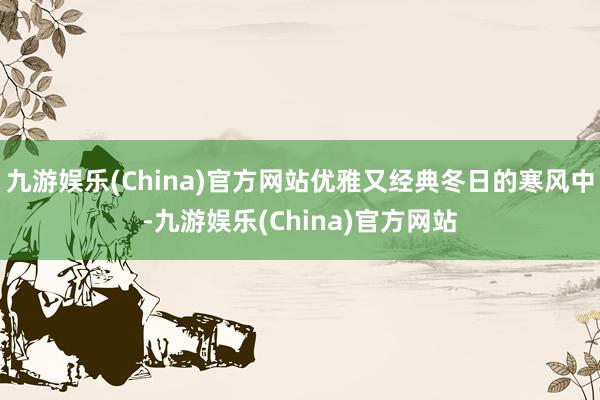 九游娱乐(China)官方网站优雅又经典冬日的寒风中-九游娱乐(China)官方网站