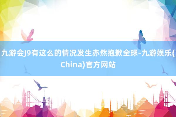 九游会J9有这么的情况发生亦然抱歉全球-九游娱乐(China)官方网站