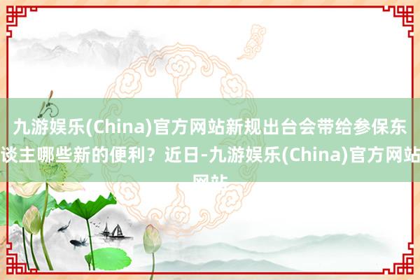 九游娱乐(China)官方网站新规出台会带给参保东谈主哪些新的便利？近日-九游娱乐(China)官方网站