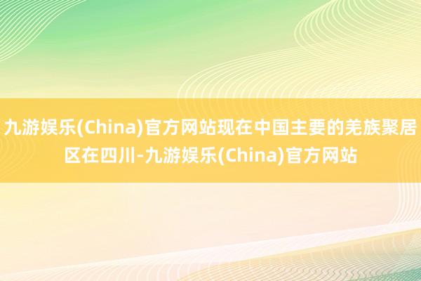 九游娱乐(China)官方网站现在中国主要的羌族聚居区在四川-九游娱乐(China)官方网站