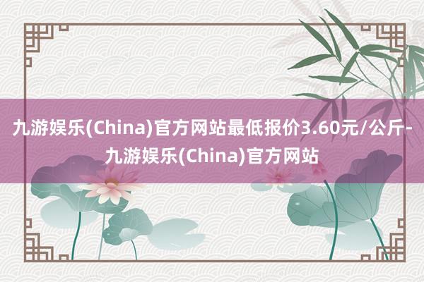 九游娱乐(China)官方网站最低报价3.60元/公斤-九游娱乐(China)官方网站