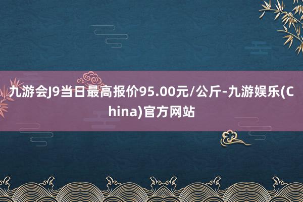 九游会J9当日最高报价95.00元/公斤-九游娱乐(China)官方网站