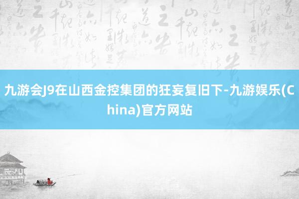 九游会J9在山西金控集团的狂妄复旧下-九游娱乐(China)官方网站