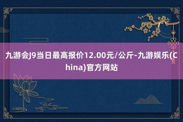 九游会J9当日最高报价12.00元/公斤-九游娱乐(China)官方网站