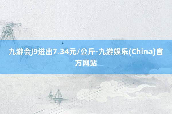 九游会J9进出7.34元/公斤-九游娱乐(China)官方网站