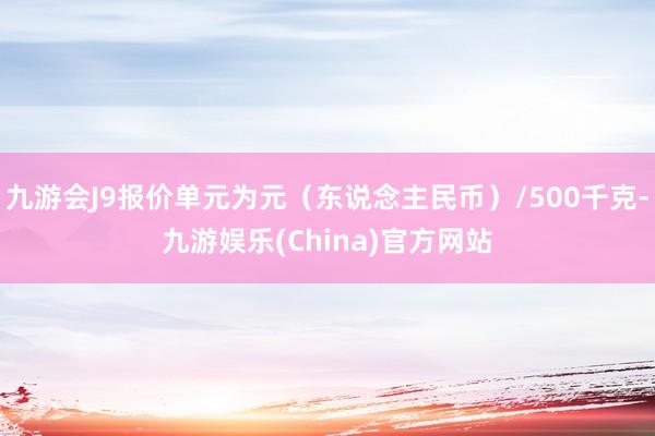 九游会J9报价单元为元（东说念主民币）/500千克-九游娱乐(China)官方网站