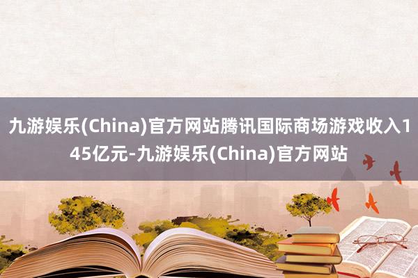 九游娱乐(China)官方网站腾讯国际商场游戏收入145亿元-九游娱乐(China)官方网站