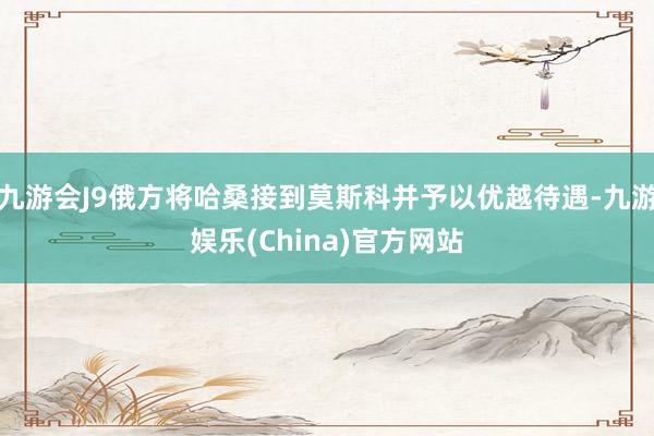 九游会J9俄方将哈桑接到莫斯科并予以优越待遇-九游娱乐(China)官方网站