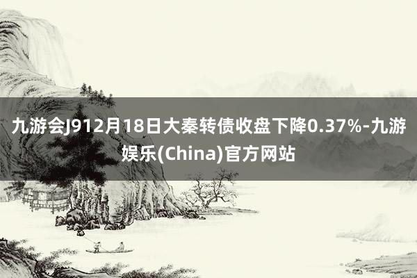 九游会J912月18日大秦转债收盘下降0.37%-九游娱乐(China)官方网站